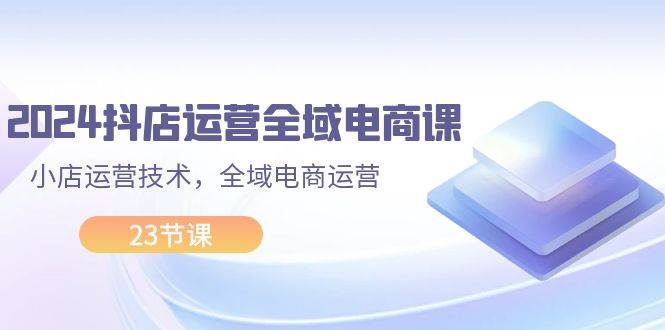 2024抖店运营-全域电商课，小店运营技术，全域电商运营（23节课）-易创网