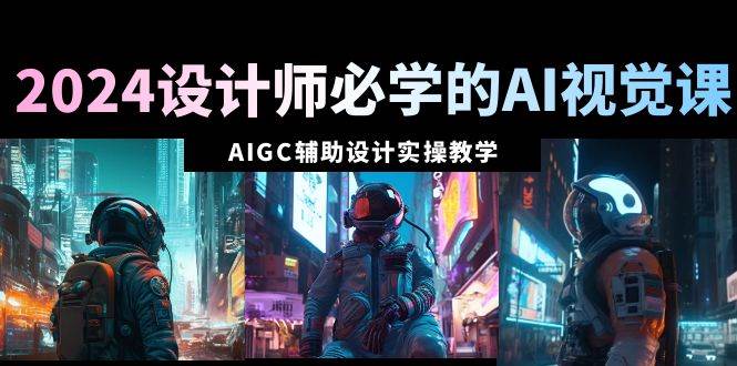 2024设计师必学的AI视觉课：AIGC辅助设计实操教学（66节课）-易创网