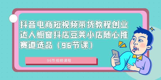 抖音电商短视频带货教程创业达人橱窗抖店豆荚小店随心推赛道选品（96节课）-易创网