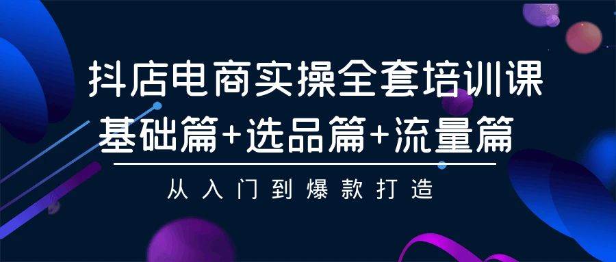 抖店电商实操全套培训课：基础篇+选品篇+流量篇，从入门到爆款打造-易创网