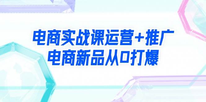 电商实战课运营+推广，电商新品从0打爆（99节视频课）-易创网