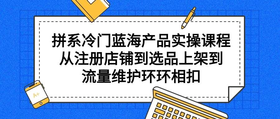 拼系冷门蓝海产品实操课程，从注册店铺到选品上架到流量维护环环相扣-易创网