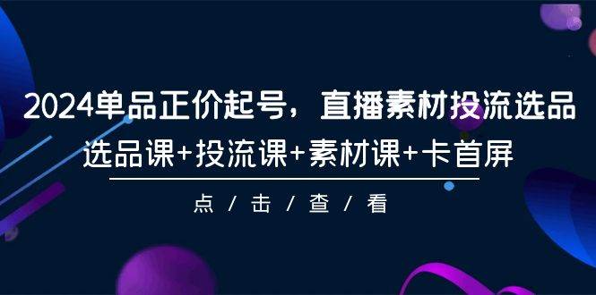 图片[1]-2024单品正价起号，直播素材投流选品，选品课+投流课+素材课+卡首屏-101节-易创网