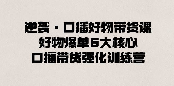 逆袭·口播好物带货课，好物爆单6大核心，口播带货强化训练营-易创网