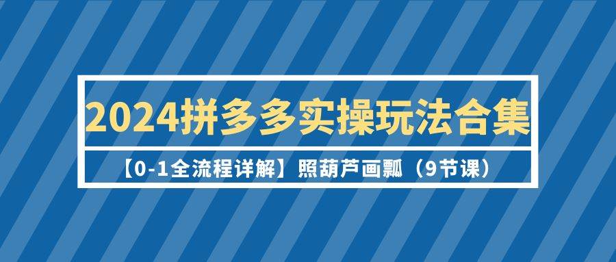 2024拼多多实操玩法合集【0-1全流程详解】照葫芦画瓢（9节课）-易创网