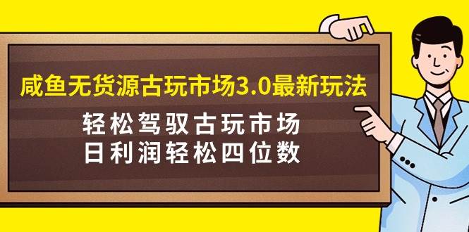 咸鱼无货源古玩市场3.0最新玩法，轻松驾驭古玩市场，日利润轻松四位数！…-易创网