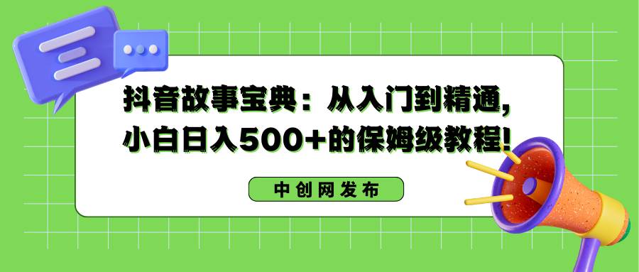 抖音故事宝典：从入门到精通，小白日入500+的保姆级教程！-易创网