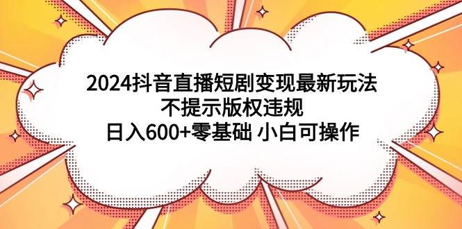 2024抖音直播短剧变现最新玩法，不提示版权违规 日入600+零基础 小白可操作-易创网