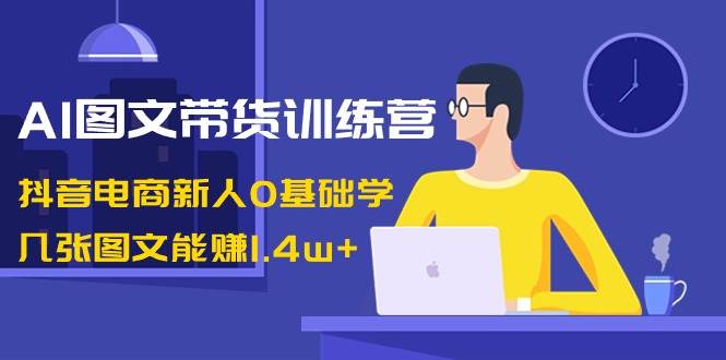 AI图文带货训练营：抖音电商新人0基础学，几张图文能赚1.4w+-易创网