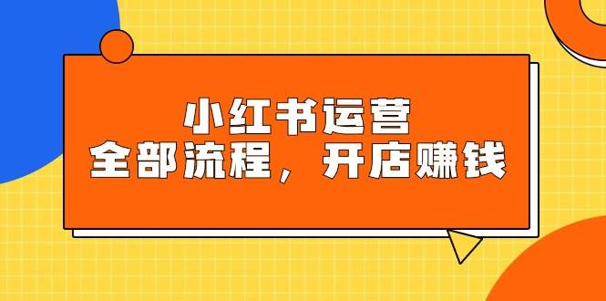 小红书运营全部流程，掌握小红书玩法规则，开店赚钱-易创网