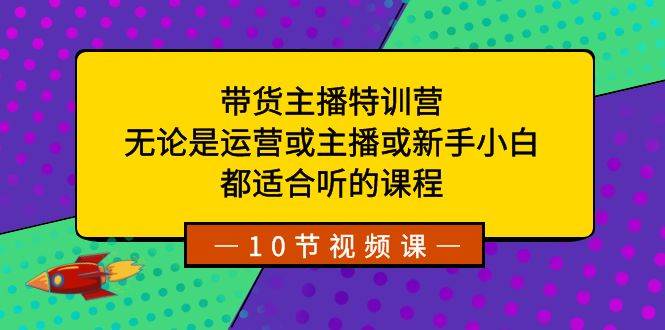 带货主播特训营：无论是运营或主播或新手小白，都适合听的课程-易创网