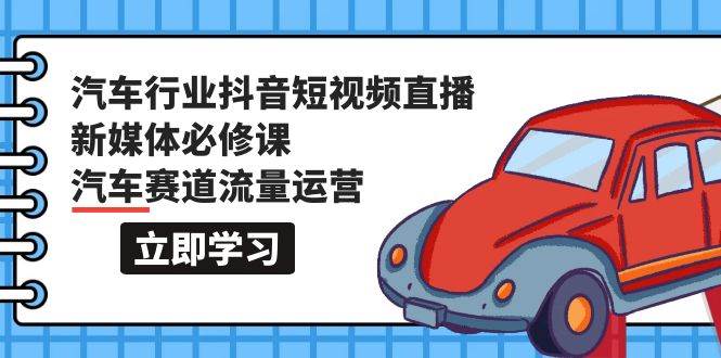 汽车行业 抖音短视频-直播新媒体必修课，汽车赛道流量运营（118节课）-易创网