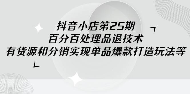 抖音小店-第25期，百分百处理品退技术，有货源和分销实现单品爆款打造玩法-易创网