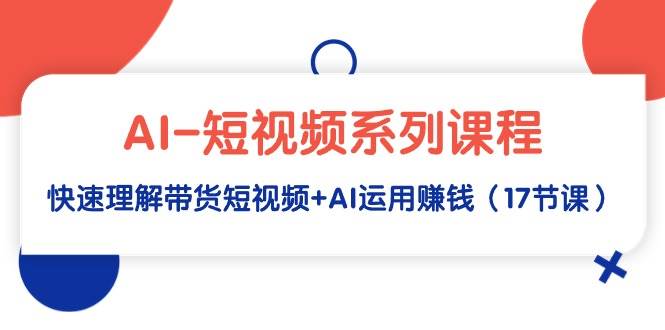 AI-短视频系列课程，快速理解带货短视频+AI运用赚钱（17节课）-易创网