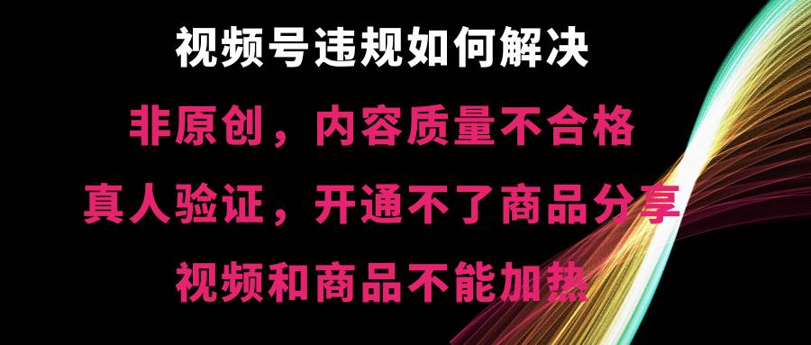 视频号【非原创，内容质量不合格，真人验证，开通不了商品分享功能，视频和商品不能加热】违规如何解决-易创网