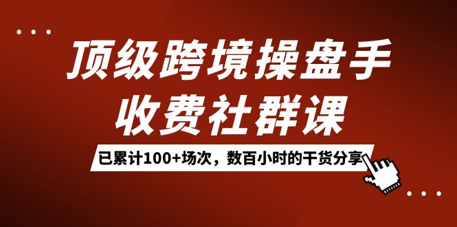 顶级跨境操盘手收费社群课：已累计100+场次，数百小时的干货分享！-易创网