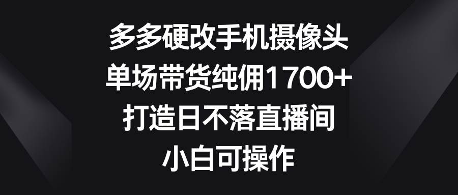 多多硬改手机摄像头，单场带货纯佣1700+，打造日不落直播间，小白可操作-易创网