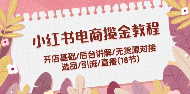 小红书电商揽金教程：开店基础/后台讲解/无货源对接/选品/引流/直播(18节)-最新项目