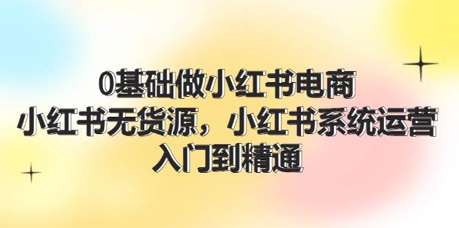 图片[1]-0基础做小红书电商，小红书无货源，小红书系统运营，入门到精通 (70节)-最新项目